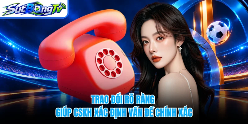 Trao đổi rõ ràng giúp CSKH xác định vấn đề chính xác